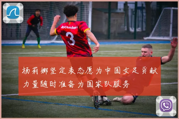 杨莉娜坚定表态愿为中国女足贡献力量随时准备为国家队服务