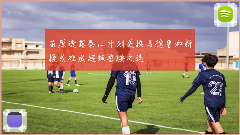 苗原透露泰山计划更换马德鲁加新援或难成超级兽腰之选