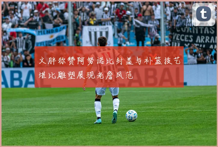 文胖称赞阿努诺比封盖与补篮技艺堪比雕塑展现老詹风范