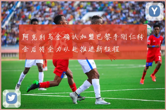 阿克利乌舍确认加盟巴黎李刚仁转会后将全力以赴推进新征程