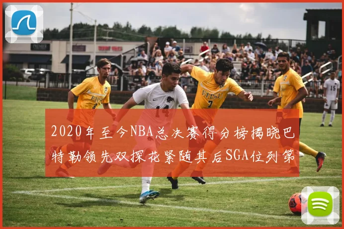 2020年至今NBA总决赛得分榜揭晓巴特勒领先双探花紧随其后SGA位列第四
