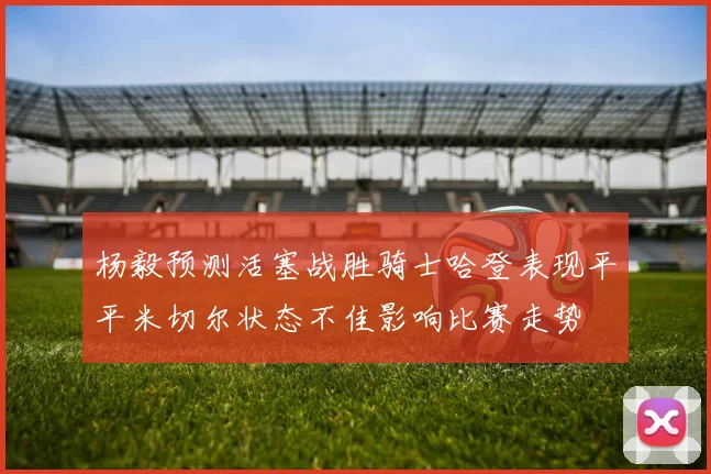 杨毅预测活塞战胜骑士哈登表现平平米切尔状态不佳影响比赛走势