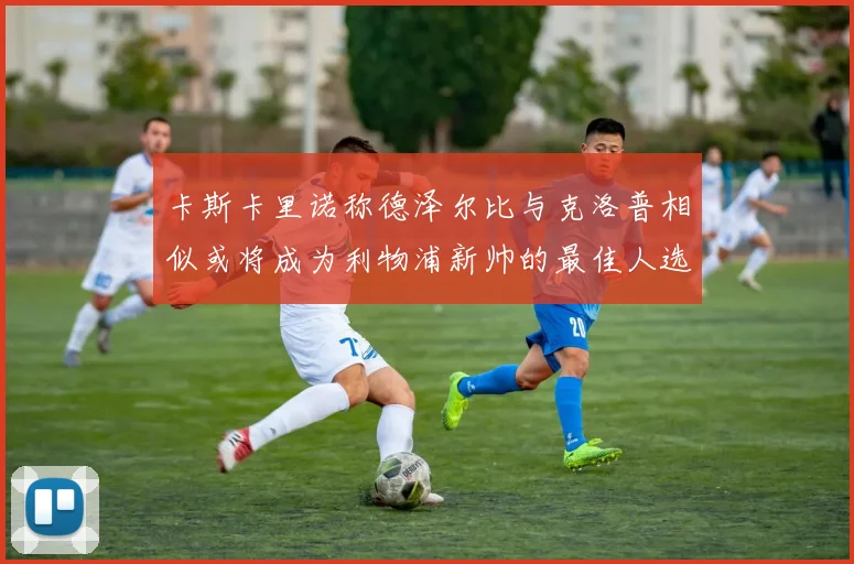 卡斯卡里诺称德泽尔比与克洛普相似或将成为利物浦新帅的最佳人选