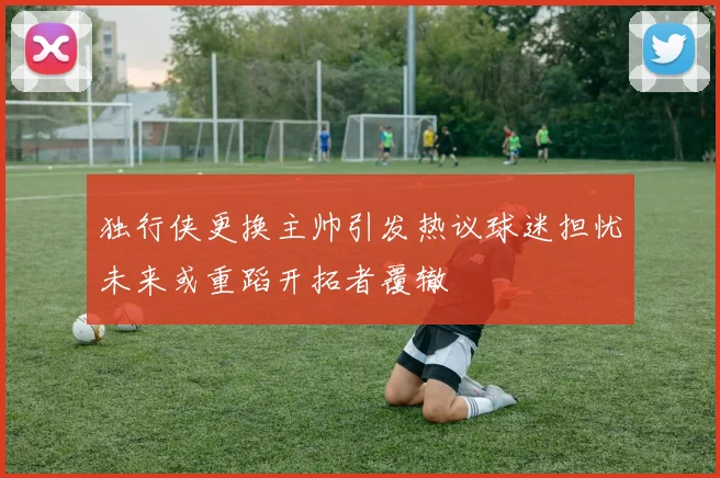 独行侠更换主帅引发热议球迷担忧未来或重蹈开拓者覆辙