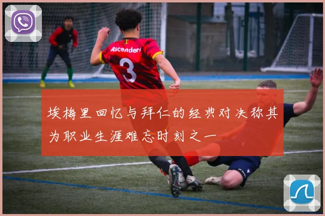 埃梅里回忆与拜仁的经典对决称其为职业生涯难忘时刻之一
