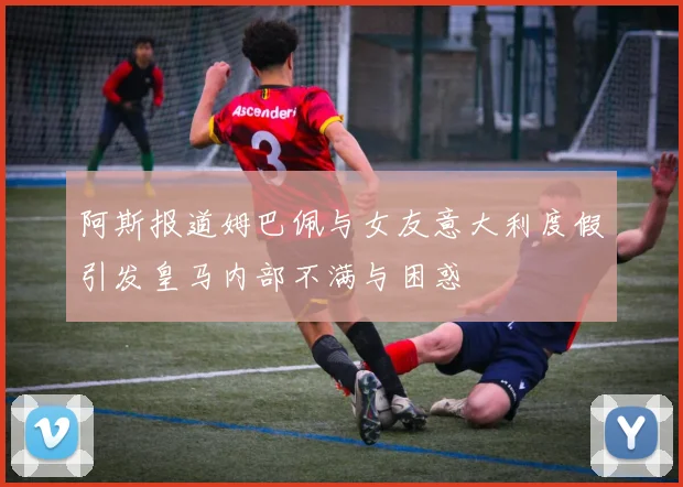 阿斯报道姆巴佩与女友意大利度假引发皇马内部不满与困惑