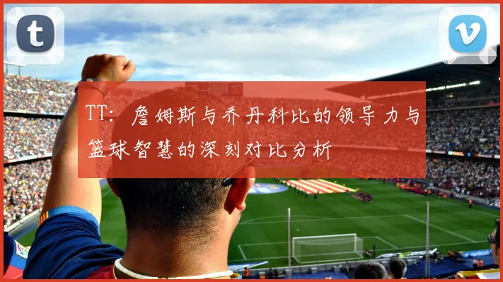 TT：詹姆斯与乔丹科比的领导力与篮球智慧的深刻对比分析