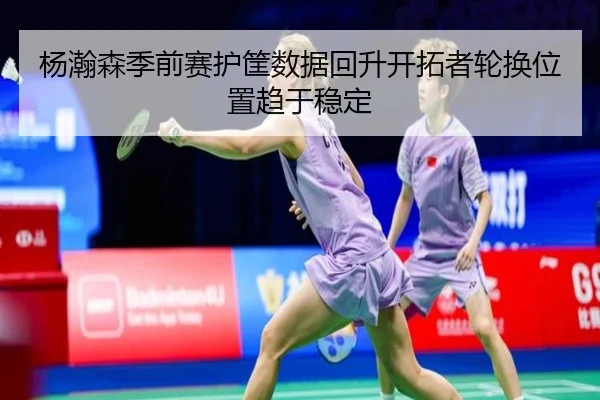 杨瀚森季前赛护筐数据回升开拓者轮换位置趋于稳定
